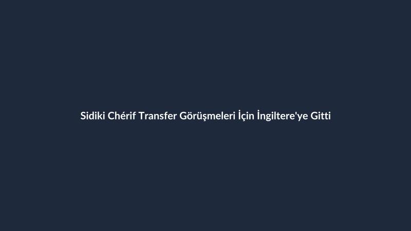 Sidiki Chérif Transfer Görüşmeleri İçin İngiltere'ye Gitti