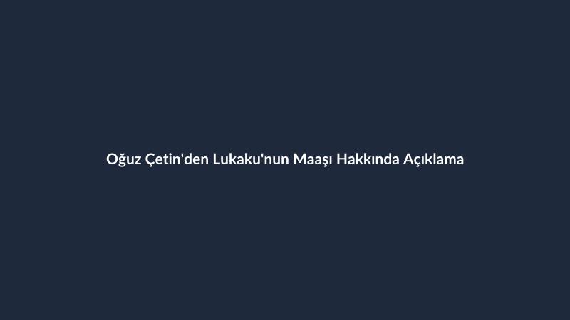 Oğuz Çetin'den Lukaku'nun Maaşı Hakkında Açıklama
