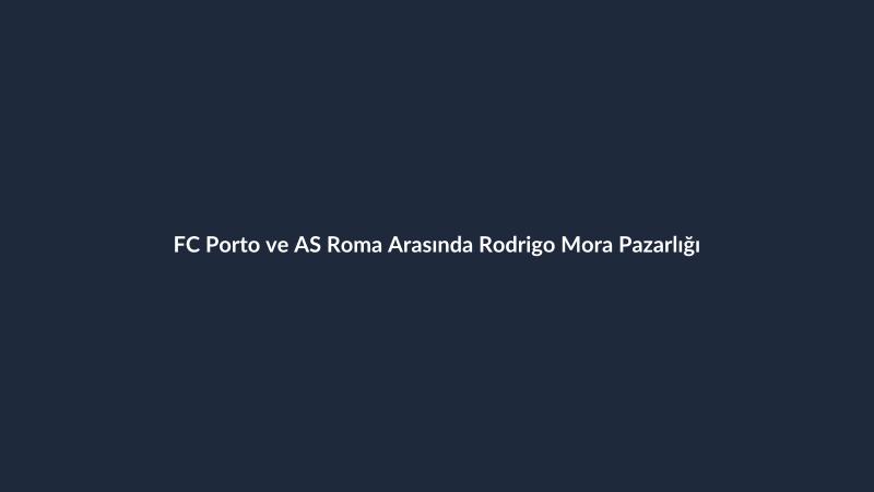 FC Porto ve AS Roma Arasında Rodrigo Mora Pazarlığı