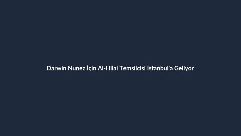 Darwin Nunez İçin Al-Hilal Temsilcisi İstanbul'a Geliyor
