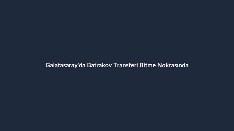 Galatasaray'da Batrakov Transferi Bitme Noktasında