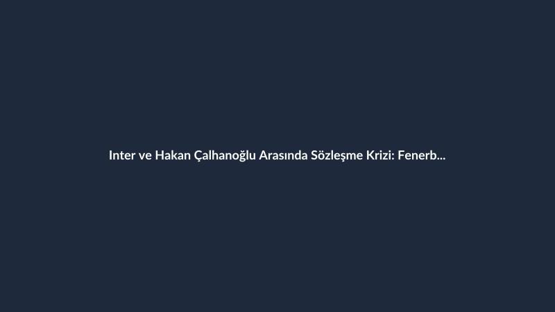 Inter ve Hakan Çalhanoğlu Arasında Sözleşme Krizi: Fenerbahçe ve Galatasaray Takipte