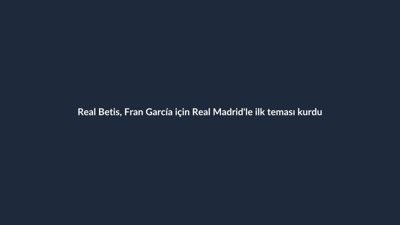 Real Betis, Fran García için Real Madrid'le ilk teması kurdu