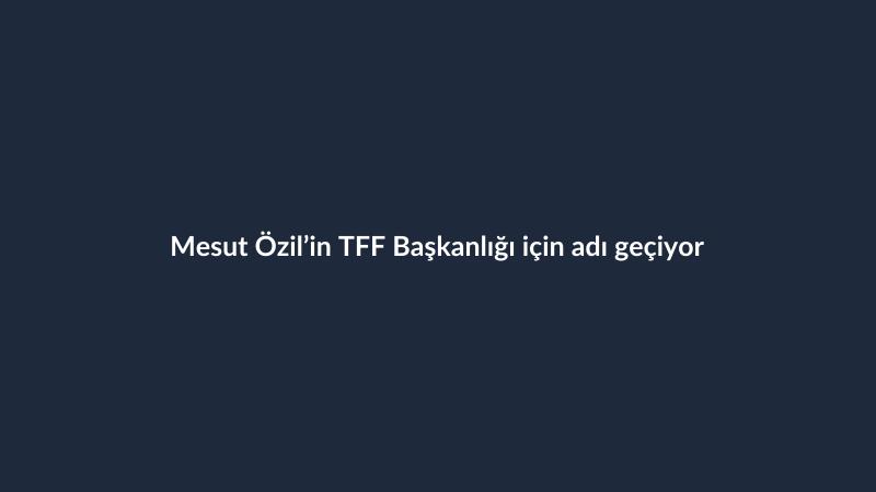 Mesut Özil’in TFF Başkanlığı için adı geçiyor