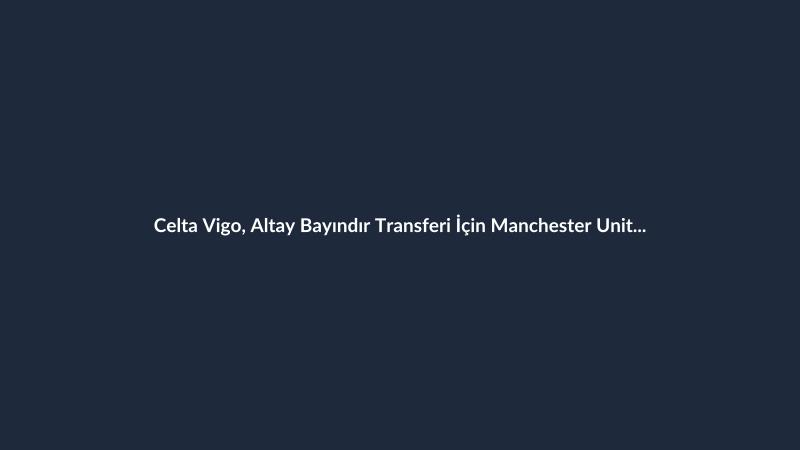 Celta Vigo, Altay Bayındır Transferi İçin Manchester United ile Anlaştı
