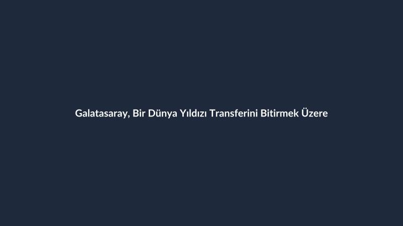 Galatasaray, Bir Dünya Yıldızı Transferini Bitirmek Üzere