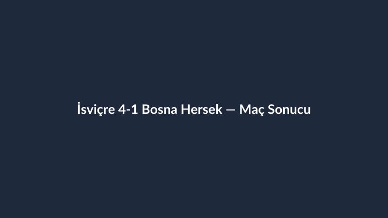 İsviçre 4-1 Bosna Hersek — Maç Sonucu