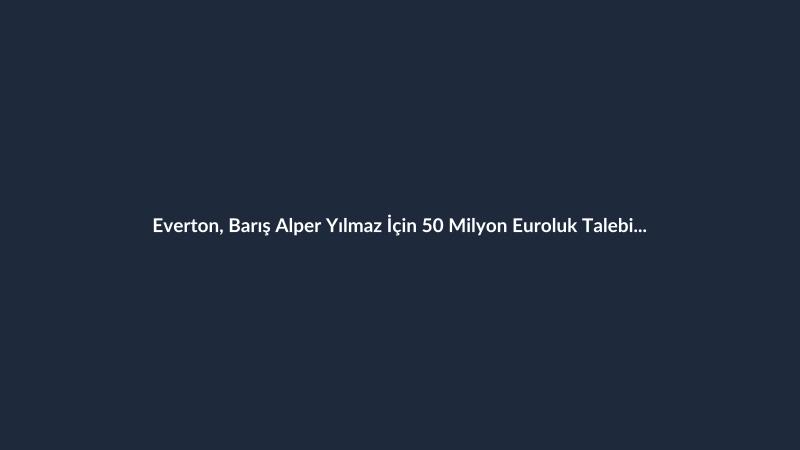 Everton, Barış Alper Yılmaz İçin 50 Milyon Euroluk Talebi Kabul Ediyor