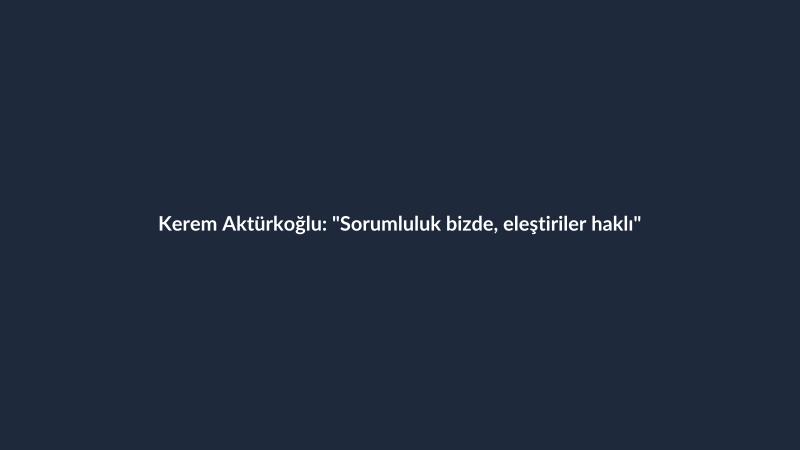 Kerem Aktürkoğlu: "Sorumluluk bizde, eleştiriler haklı"