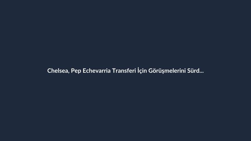 Chelsea, Pep Echevarria Transferi İçin Görüşmelerini Sürdürüyor