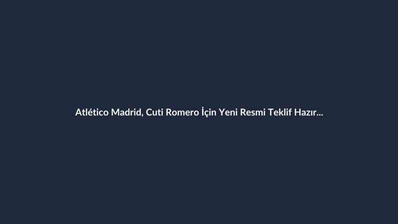 Atlético Madrid, Cuti Romero İçin Yeni Resmi Teklif Hazırlıyor