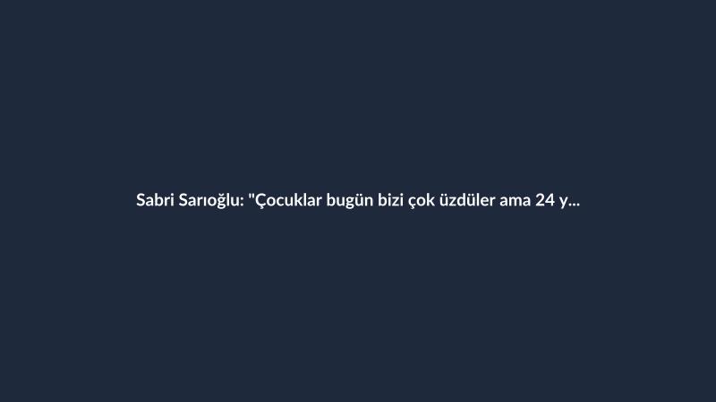 Sabri Sarıoğlu: "Çocuklar bugün bizi çok üzdüler ama 24 yıl aradan sonra..."