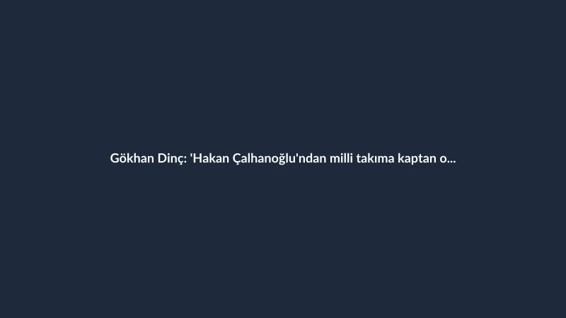 Gökhan Dinç: 'Hakan Çalhanoğlu'ndan milli takıma kaptan olmaz.'