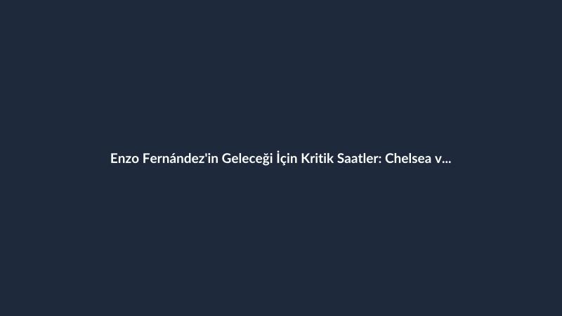 Enzo Fernández'in Geleceği İçin Kritik Saatler: Chelsea ve Manchester City Devrede