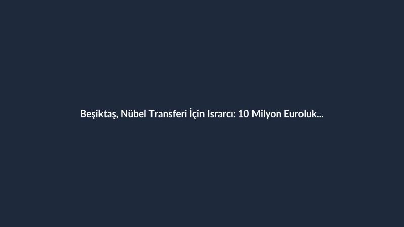 Beşiktaş, Nübel Transferi İçin Israrcı: 10 Milyon Euroluk Teklif
