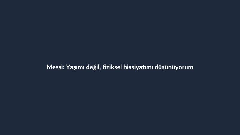 Messi: Yaşımı değil, fiziksel hissiyatımı düşünüyorum