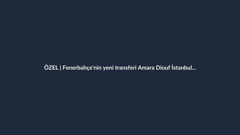 ÖZEL | Fenerbahçe'nin yeni transferi Amara Diouf İstanbul'a geldi