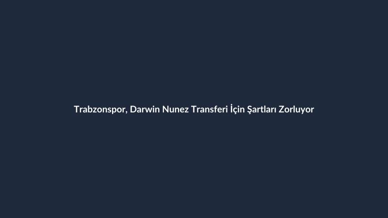 Trabzonspor, Darwin Nunez Transferi İçin Şartları Zorluyor