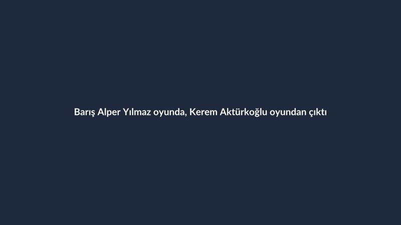 Barış Alper Yılmaz oyunda, Kerem Aktürkoğlu oyundan çıktı