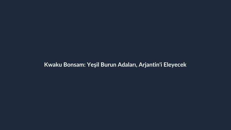 Kwaku Bonsam: Yeşil Burun Adaları, Arjantin'i Eleyecek