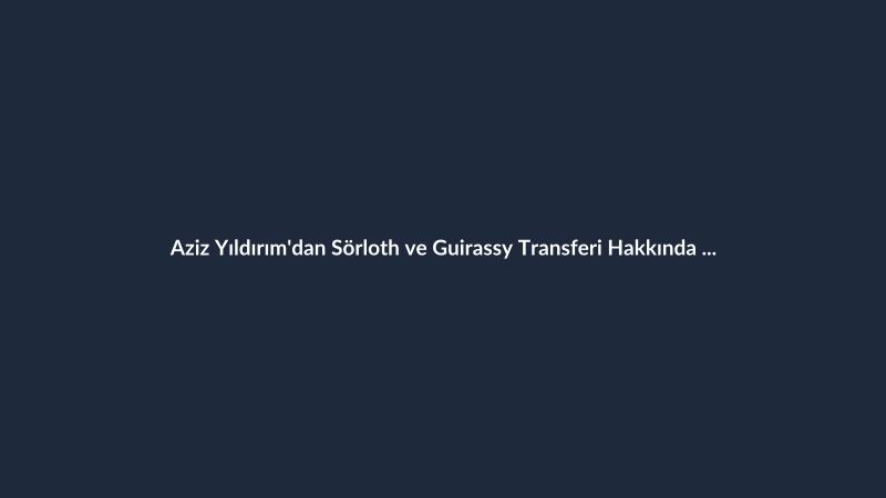 Aziz Yıldırım'dan Sörloth ve Guirassy Transferi Hakkında Açıklama