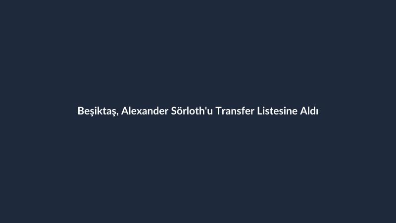 Beşiktaş, Alexander Sörloth'u Transfer Listesine Aldı