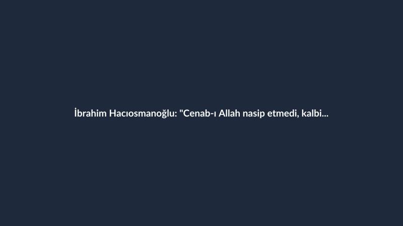 İbrahim Hacıosmanoğlu: "Cenab-ı Allah nasip etmedi, kalbimiz sızlıyor"