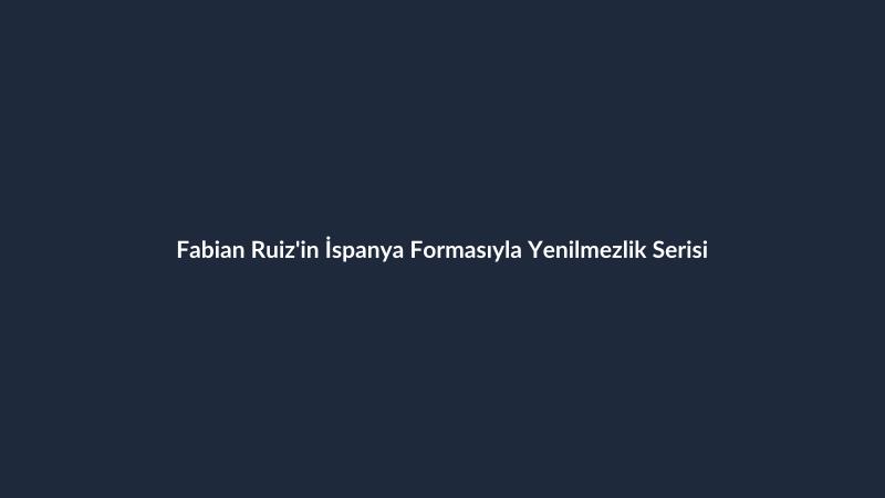 Fabian Ruiz'in İspanya Formasıyla Yenilmezlik Serisi