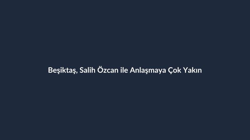 Beşiktaş, Salih Özcan ile Anlaşmaya Çok Yakın