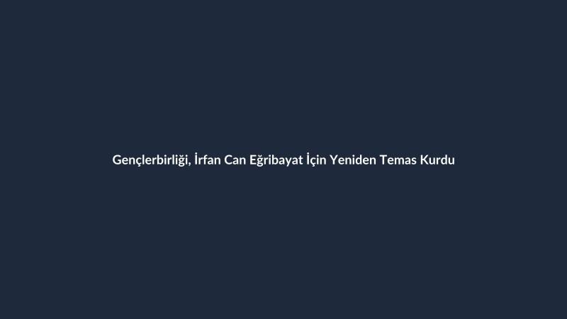 Gençlerbirliği, İrfan Can Eğribayat İçin Yeniden Temas Kurdu