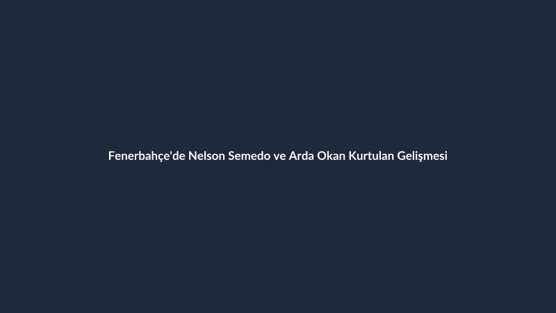 Fenerbahçe'de Nelson Semedo ve Arda Okan Kurtulan Gelişmesi