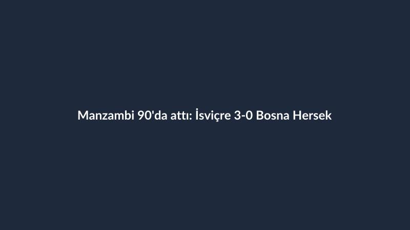 Manzambi 90'da attı: İsviçre 3-0 Bosna Hersek