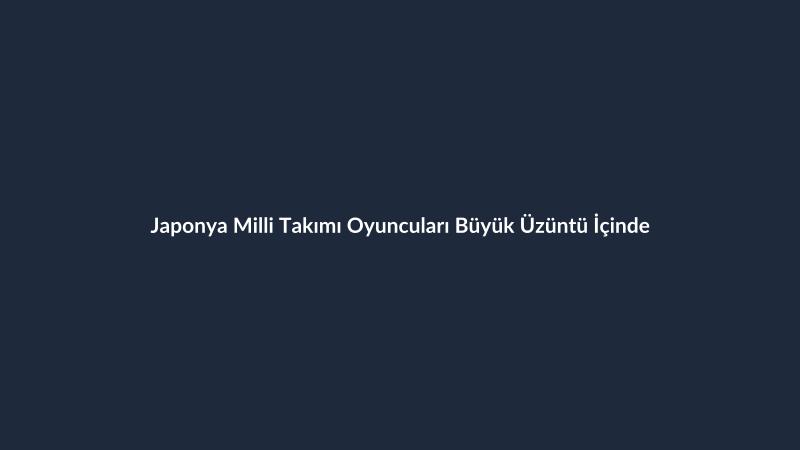 Japonya Milli Takımı Oyuncuları Büyük Üzüntü İçinde