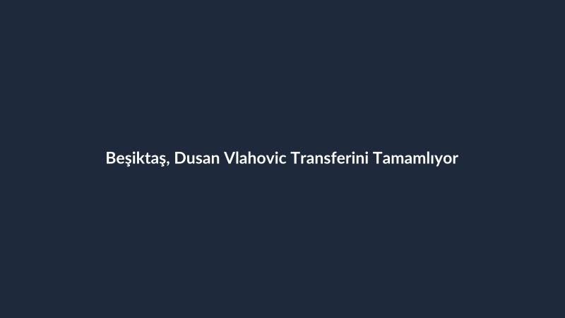 Beşiktaş, Dusan Vlahovic Transferini Tamamlıyor
