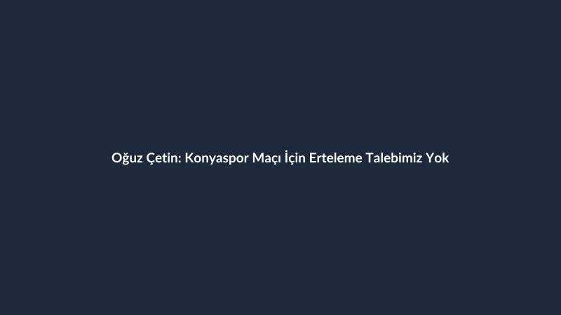 Oğuz Çetin: Konyaspor Maçı İçin Erteleme Talebimiz Yok