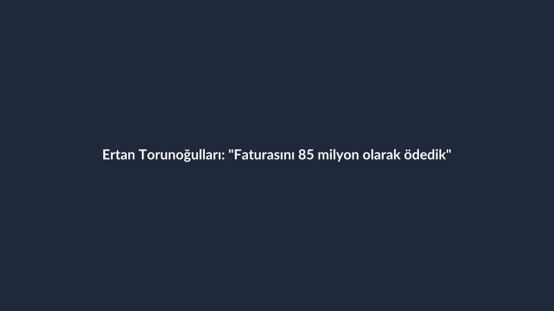 Ertan Torunoğulları: "Faturasını 85 milyon olarak ödedik"