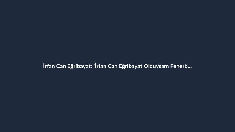 İrfan Can Eğribayat: 'İrfan Can Eğribayat Olduysam Fenerbahçe Sayesinde Oldu'