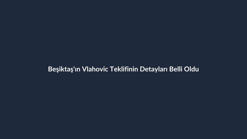 Beşiktaş'ın Vlahovic Teklifinin Detayları Belli Oldu
