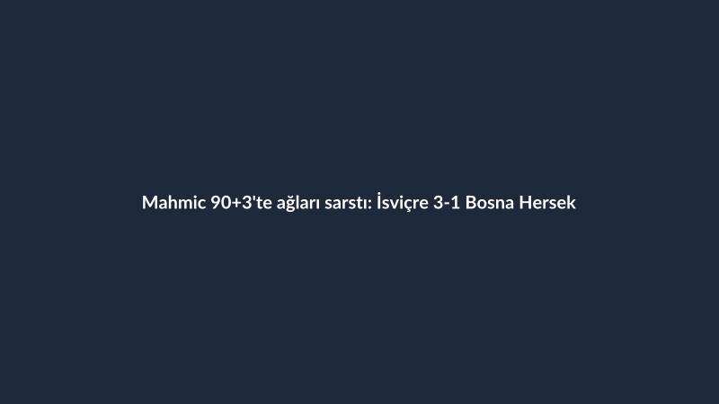 Mahmic 90+3'te ağları sarstı: İsviçre 3-1 Bosna Hersek