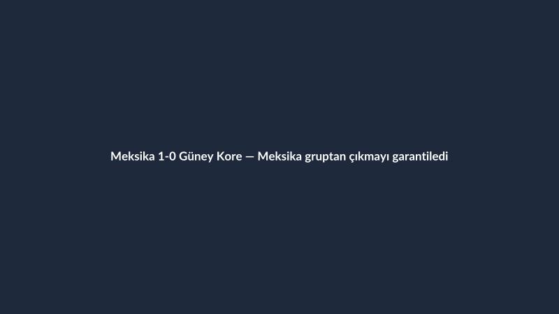 Meksika 1-0 Güney Kore — Meksika gruptan çıkmayı garantiledi