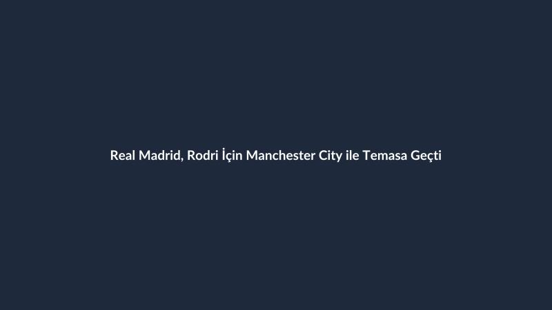 Real Madrid, Rodri İçin Manchester City ile Temasa Geçti