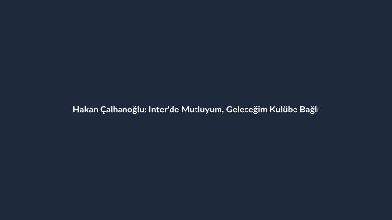 Hakan Çalhanoğlu: Inter'de Mutluyum, Geleceğim Kulübe Bağlı