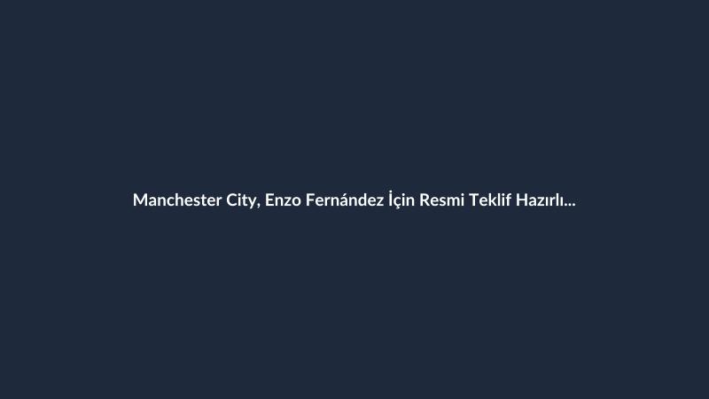 Manchester City, Enzo Fernández İçin Resmi Teklif Hazırlığında