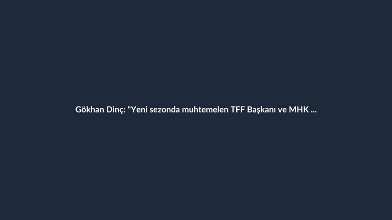 Gökhan Dinç: "Yeni sezonda muhtemelen TFF Başkanı ve MHK Başkanı değişecek."