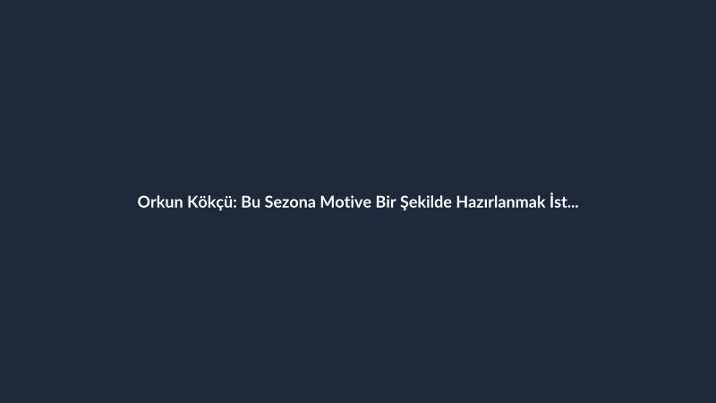 Orkun Kökçü: Bu Sezona Motive Bir Şekilde Hazırlanmak İstiyorum
