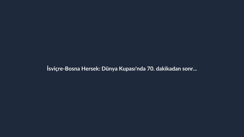 İsviçre-Bosna Hersek: Dünya Kupası'nda 70. dakikadan sonra beş gol atılan ilk maç