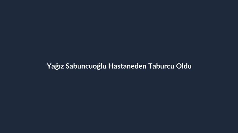 Yağız Sabuncuoğlu Hastaneden Taburcu Oldu