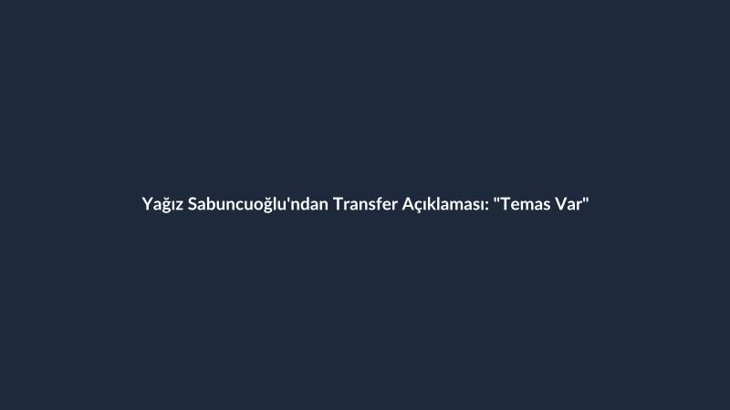 Yağız Sabuncuoğlu'ndan Transfer Açıklaması: "Temas Var"
