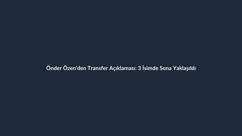 Önder Özen'den Transfer Açıklaması: 3 İsimde Sona Yaklaşıldı
