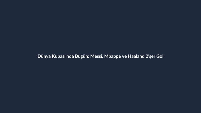 Dünya Kupası'nda Bugün: Messi, Mbappe ve Haaland 2'şer Gol